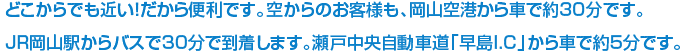 どこからでも近い！だから便利です。空からのお客様も、岡山空港から車で約30分です。JR岡山駅からバスで30分で到着します。瀬戸中央自動車道「早島I.C」から車で約5分です。