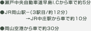 ●瀬戸中央自動車道早島I.Cから車で約5分 ●ＪＲ岡山駅－（3駅目/約12分）→ＪＲ中庄駅から車で約10分 ●岡山空港から車で約30分