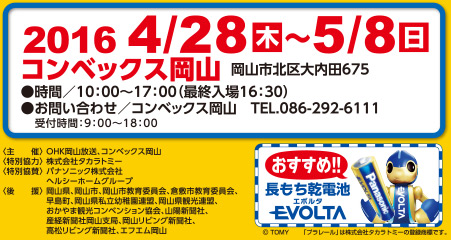 
2016 4/28木～5/8日
コンベックス岡山
岡山市北区大内田675
●時間／10：00～17：00（最終入場16：30）
●お問い合わせ／コンベックス岡山　TEL.086-292-6111
　受付時間／9:00～18：00

＜主　　催＞OHK岡山放送、コンベックス岡山
＜特別協力＞株式会社タカラトミー
＜特別協賛＞パナソニック株式会社
　　　　　　ヘルシーホームグループ
＜後　　援＞岡山県、岡山市、岡山市教育委員会、倉敷市教育委員会、
　　　　　　早島町、岡山県私立幼稚園連盟、岡山県観光連盟、
　　　　　　おかやま観光コンベンション協会、山陽新聞社、
　　　　　　産経新聞社岡山支局、岡山リビング新聞社、
　　　　　　高松リビング新聞社、エフエム岡山

(c)TOMY「プラレール」は株式会社タカラトミーの登録syouです。