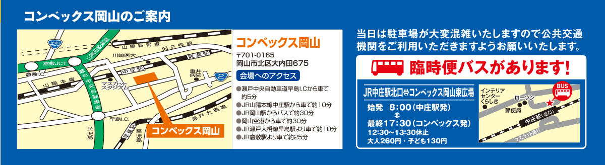 [コンベックスの岡山のご案内]
コンベックス岡山
〒701-0165　岡山市北区大内田675

会場へのアクセス
●瀬戸中央自動車道早島I.Cから車で約5分
●JR山陽本線中庄駅から車で約10分
●JR岡山駅からバスで約30分
●岡山空港から車で約30分
●JR瀬戸大橋線早島駅より車で約10分
●JR倉敷駅より車で約25分

当時は駐車場が大変混雑いたしますので公共交通機関をご利用いただきますようお願いいたします。
「臨時バスがあります！」
JR中庄駅北口ーコンベックス岡山東広場
・始発　8：00（中庄駅発）
・最終　17：30（コンベックス岡山発）
　12：30～13：30休止
・大人260円　・子ども130円
