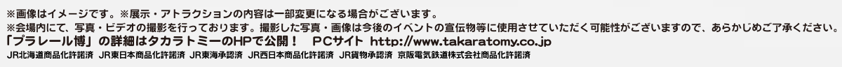 [注意事項]
※画像はイメージです。
※展示・アトラクションの内容は一部変更になる場合がございます。
※会場内にて、写真・ビデオの撮影を行っております。撮影した写真・画像は今後のイベントの宣伝物等に使用させていただく可能性がございますので、あらかじめご了承ください。
「プラレール博」の詳細はタカラトミーのHPで公開！PCサイト　http://www.takaratomy.co.jp
JR北海道商品化許諾済　JR東日本商品化許諾済　JR東海承認済　JR西日本商品化許諾済　JR貨物承認済　京阪電気鉄道株式会社許諾済